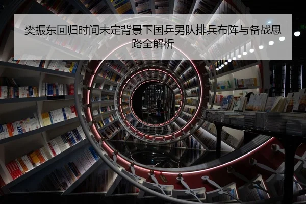 樊振东回归时间未定背景下国乒男队排兵布阵与备战思路全解析