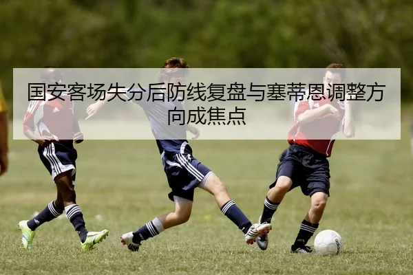 国安客场失分后防线复盘与塞蒂恩调整方向成焦点